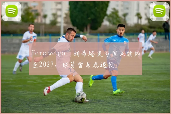 Here we go！姆希塔良与国米续约至2027，球员曾考虑退役