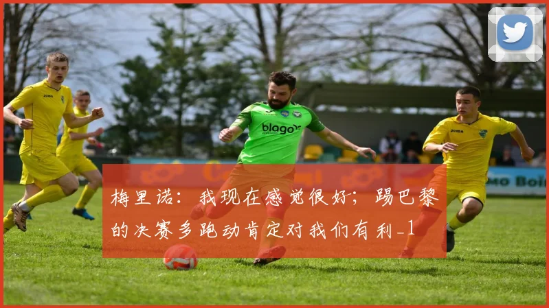 梅里诺：我现在感觉很好；踢巴黎的决赛多跑动肯定对我们有利_1
