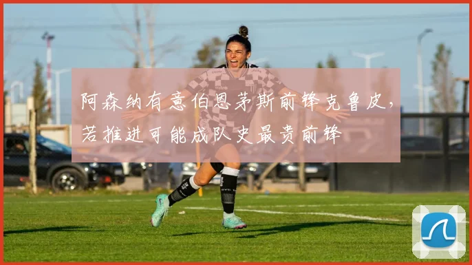 阿森纳有意伯恩茅斯前锋克鲁皮，若推进可能成队史最贵前锋